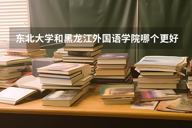 东北大学和黑龙江外国语学院哪个更好 历年录取分数线对比