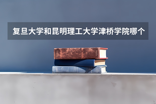 复旦大学和昆明理工大学津桥学院哪个更好 历年录取分数线对比