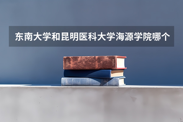 东南大学和昆明医科大学海源学院哪个更好 历年录取分数线对比