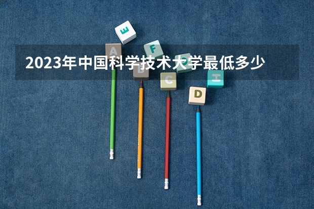 2023年中国科学技术大学最低多少分能录取 安徽历年录取分数线