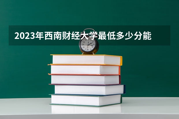 2023年西南财经大学最低多少分能录取 四川历年录取分数线