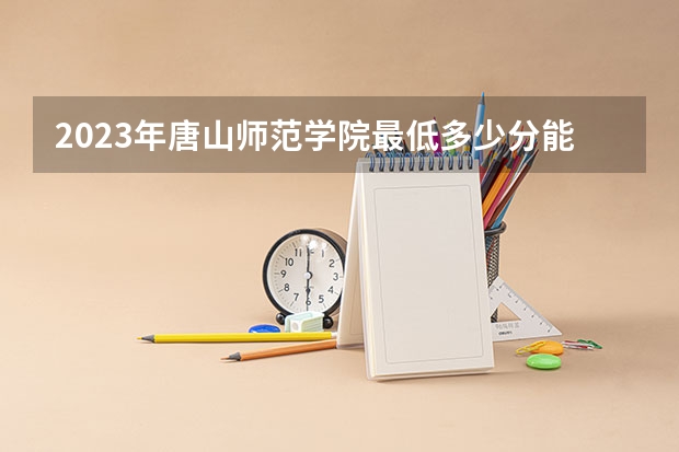 2023年唐山师范学院最低多少分能录取 河北历年录取分数线