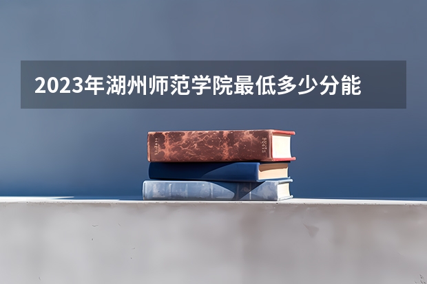 2023年湖州师范学院最低多少分能录取 浙江历年录取分数线