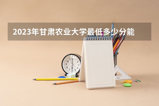 2023年甘肃农业大学最低多少分能录取 甘肃历年录取分数线