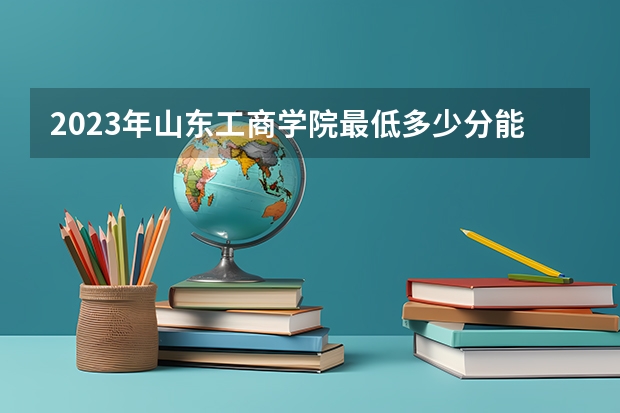 2023年山东工商学院最低多少分能录取 山东历年录取分数线
