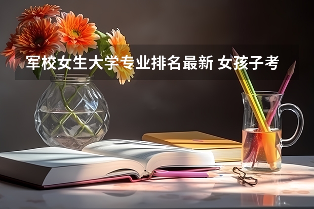 军校女生大学专业排名最新 女孩子考军校选什么专业好