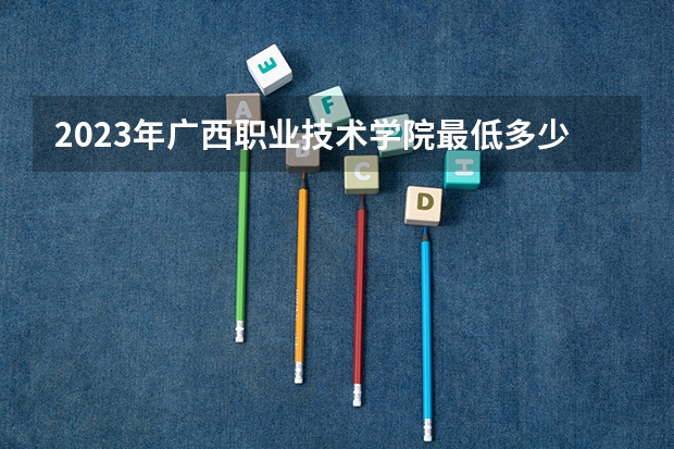 2023年广西职业技术学院最低多少分能录取 广西历年录取分数线