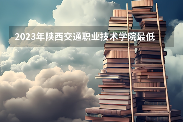 2023年陕西交通职业技术学院最低多少分能录取 陕西历年录取分数线