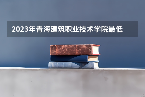 2023年青海建筑职业技术学院最低多少分能录取 青海历年录取分数线
