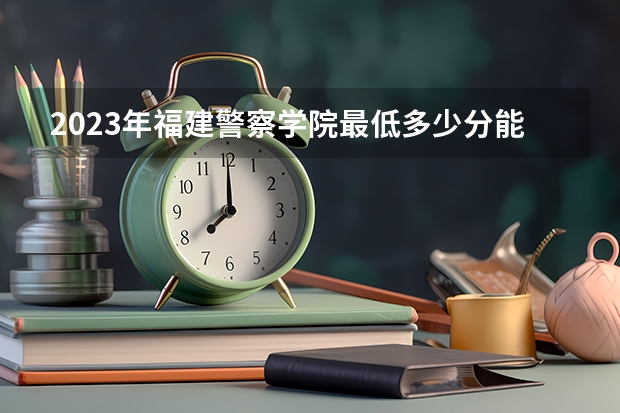 2023年福建警察学院最低多少分能录取 福建历年录取分数线