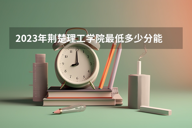 2023年荆楚理工学院最低多少分能录取 湖北历年录取分数线