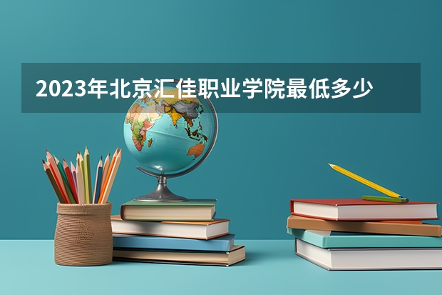 2023年北京汇佳职业学院最低多少分能录取 北京历年录取分数线