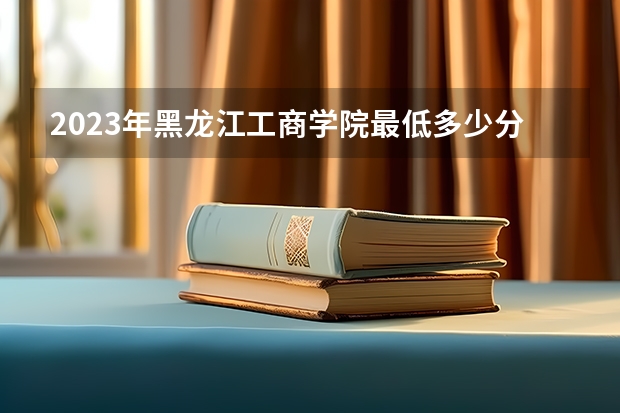 2023年黑龙江工商学院最低多少分能录取 黑龙江历年录取分数线