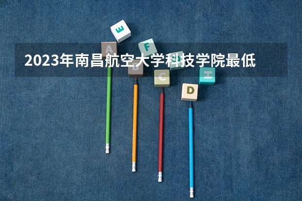 2023年南昌航空大学科技学院最低多少分能录取 江西历年录取分数线