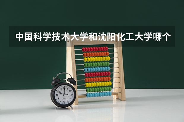中国科学技术大学和沈阳化工大学哪个更好 历年录取分数线对比