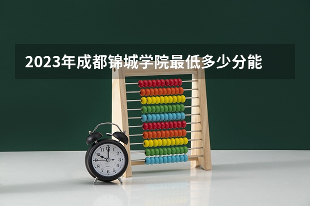 2023年成都锦城学院最低多少分能录取 四川历年录取分数线
