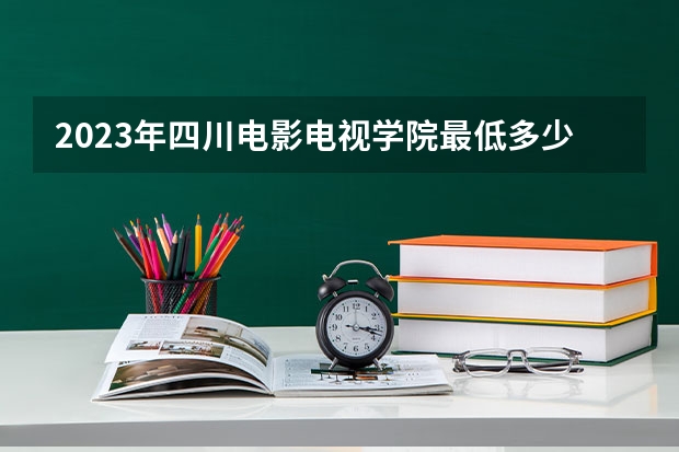 2023年四川电影电视学院最低多少分能录取 四川历年录取分数线