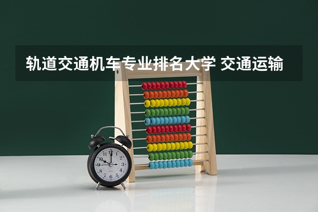 轨道交通机车专业排名大学 交通运输学校排名