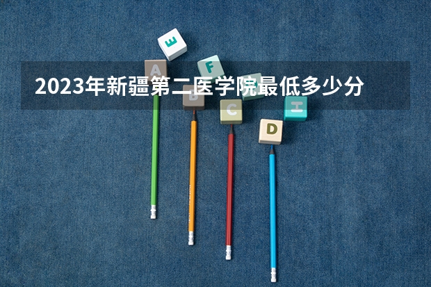 2023年新疆第二医学院最低多少分能录取 新疆历年录取分数线