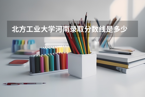 北方工业大学河南录取分数线是多少 北方工业大学河南招多少人