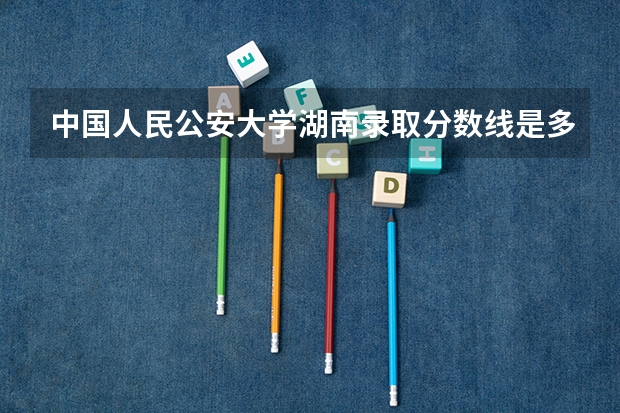 中国人民公安大学湖南录取分数线是多少 中国人民公安大学湖南招多少人