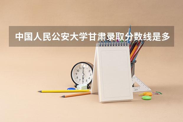 中国人民公安大学甘肃录取分数线是多少 中国人民公安大学甘肃招多少人