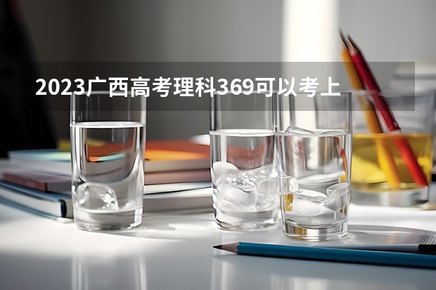 2023广西高考理科369可以考上什么大学
