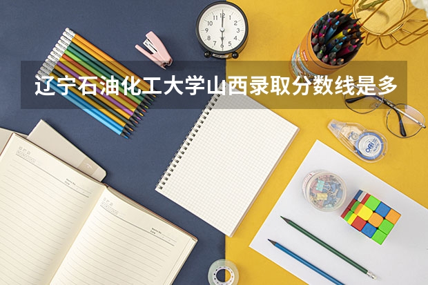 辽宁石油化工大学山西录取分数线是多少 辽宁石油化工大学山西招多少人
