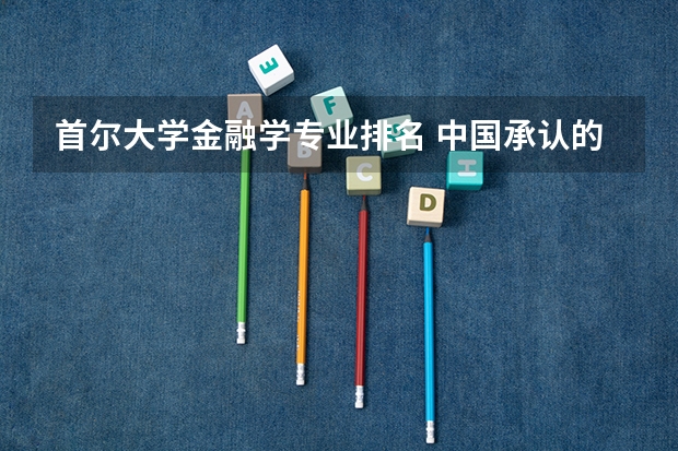 首尔大学金融学专业排名 中国承认的韩国大学排名一览表