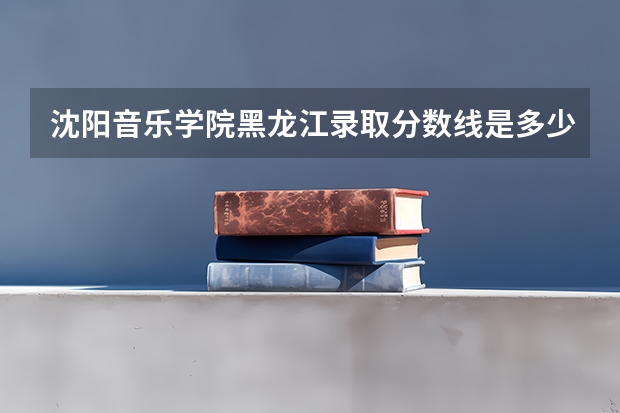 沈阳音乐学院黑龙江录取分数线是多少 沈阳音乐学院黑龙江招多少人