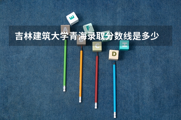 吉林建筑大学青海录取分数线是多少 吉林建筑大学青海招多少人