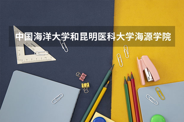 中国海洋大学和昆明医科大学海源学院哪个更好 历年录取分数线对比