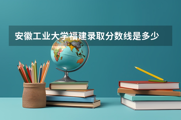 安徽工业大学福建录取分数线是多少 安徽工业大学福建招多少人