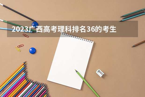 2023广西高考理科排名36的考生报什么大学 大学往年录取分数线