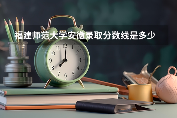 福建师范大学安徽录取分数线是多少 福建师范大学安徽招多少人
