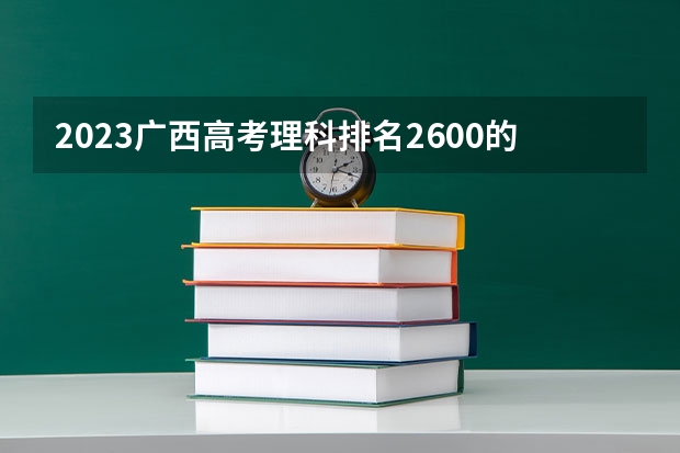 2023广西高考理科排名2600的考生报什么大学 大学往年录取分数线