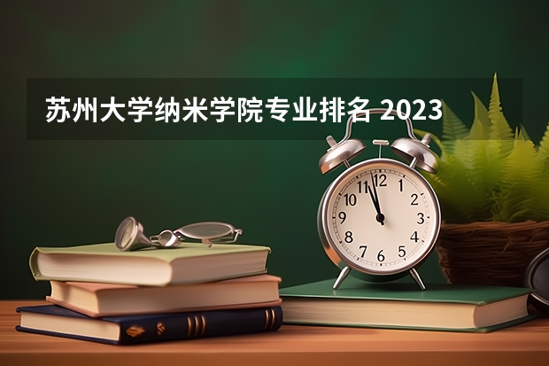 苏州大学纳米学院专业排名 2023苏州大学纳米学院分数线多高啊