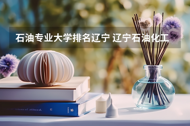 石油专业大学排名辽宁 辽宁石油化工大学排名全国第几