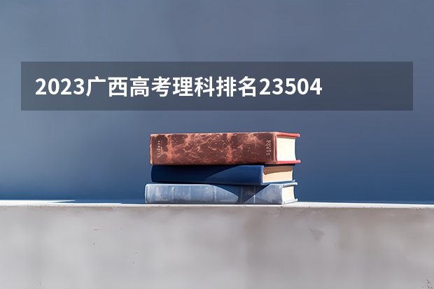 2023广西高考理科排名23504的考生报什么大学 大学往年录取分数线