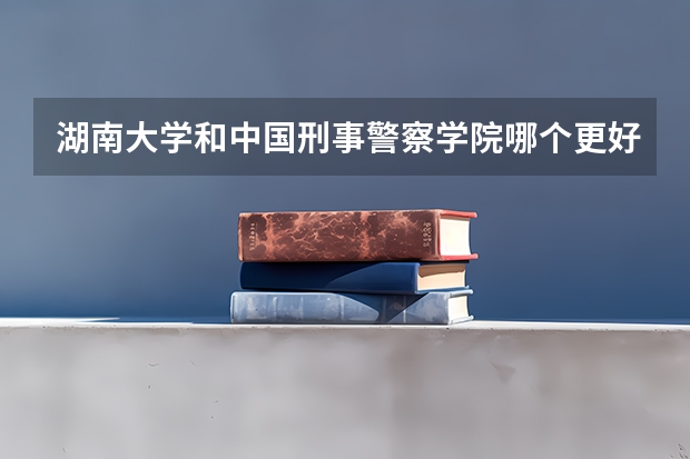 湖南大学和中国刑事警察学院哪个更好 历年录取分数线对比